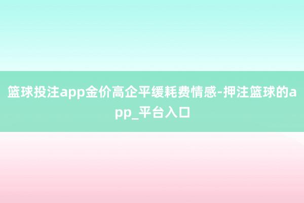 篮球投注app金价高企平缓耗费情感-押注篮球的app_平台入口