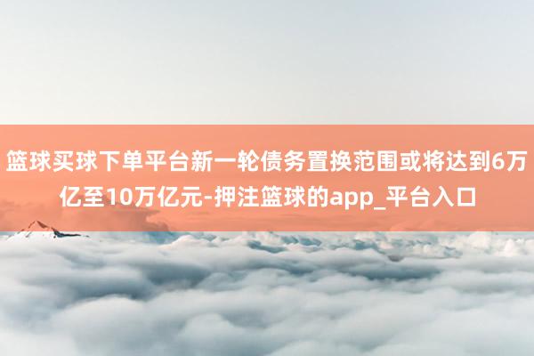 篮球买球下单平台新一轮债务置换范围或将达到6万亿至10万亿元-押注篮球的app_平台入口