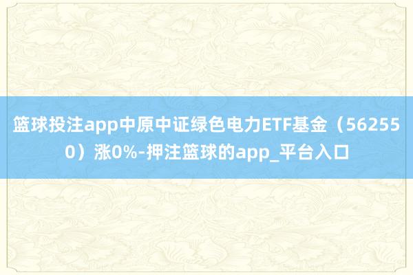 篮球投注app中原中证绿色电力ETF基金（562550）涨0%-押注篮球的app_平台入口