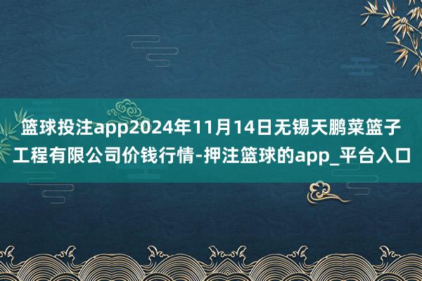 篮球投注app2024年11月14日无锡天鹏菜篮子工程有限公司价钱行情-押注篮球的app_平台入口