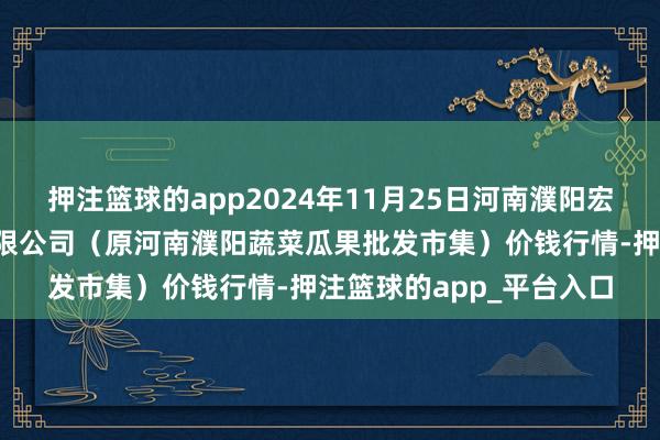 押注篮球的app2024年11月25日河南濮阳宏进农副居品批发市集有限公司(原河南濮阳蔬菜瓜果批发市集)价钱行情-押注篮球的app_平台入口