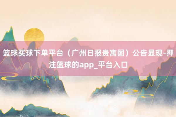 篮球买球下单平台（广州日报贵寓图）公告显现-押注篮球的app_平台入口