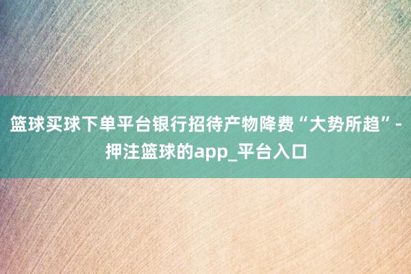 篮球买球下单平台银行招待产物降费“大势所趋”-押注篮球的app_平台入口