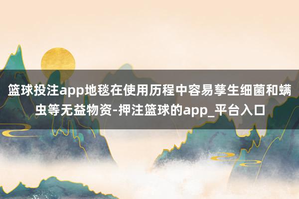 篮球投注app地毯在使用历程中容易孳生细菌和螨虫等无益物资-押注篮球的app_平台入口