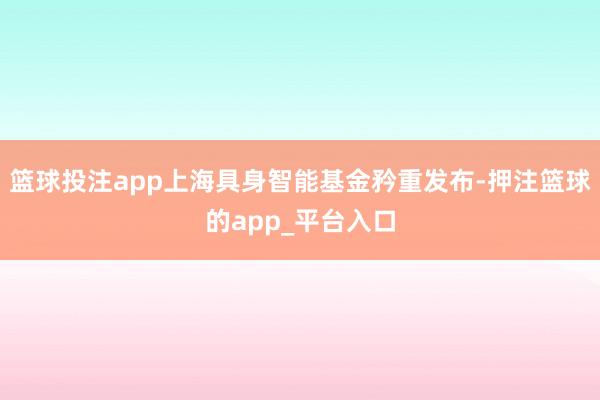 篮球投注app上海具身智能基金矜重发布-押注篮球的app_平台入口