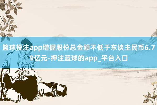 篮球投注app增握股份总金额不低于东谈主民币6.79亿元-押注篮球的app_平台入口