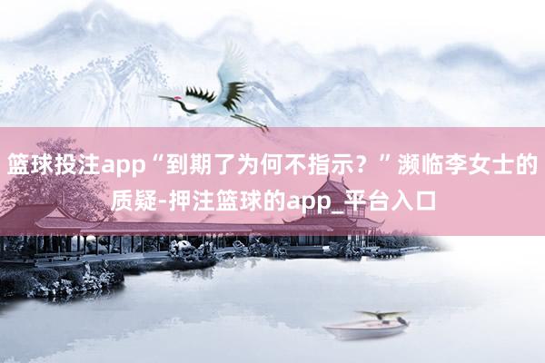 篮球投注app“到期了为何不指示？”濒临李女士的质疑-押注篮球的app_平台入口