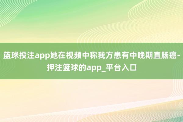 篮球投注app她在视频中称我方患有中晚期直肠癌-押注篮球的app_平台入口