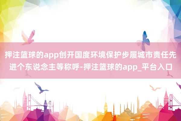 押注篮球的app创开国度环境保护步履城市责任先进个东说念主等称呼-押注篮球的app_平台入口