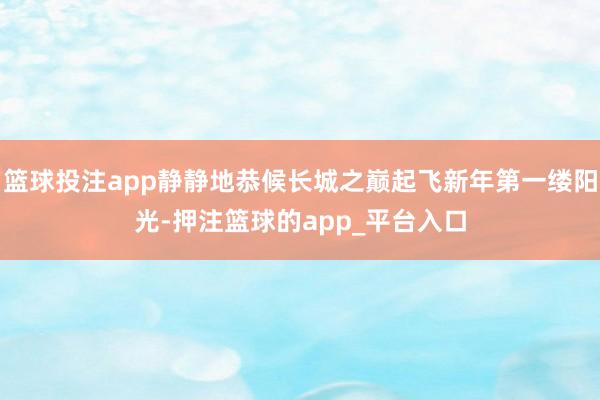 篮球投注app静静地恭候长城之巅起飞新年第一缕阳光-押注篮球的app_平台入口
