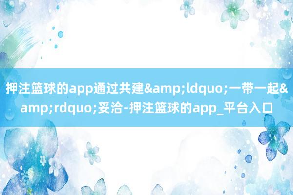 押注篮球的app通过共建&ldquo;一带一起&rdquo;妥洽-押注篮球的app_平台入口
