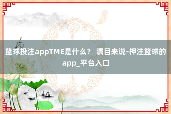 篮球投注appTME是什么？ 瞩目来说-押注篮球的app_平台入口