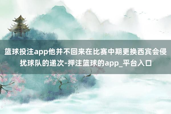 篮球投注app他并不回来在比赛中期更换西宾会侵扰球队的递次-押注篮球的app_平台入口