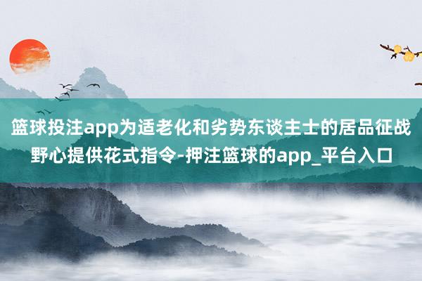 篮球投注app为适老化和劣势东谈主士的居品征战野心提供花式指令-押注篮球的app_平台入口