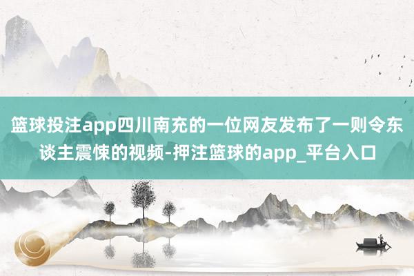 篮球投注app四川南充的一位网友发布了一则令东谈主震悚的视频-押注篮球的app_平台入口