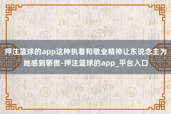押注篮球的app这种执着和敬业精神让东说念主为她感到骄傲-押注篮球的app_平台入口