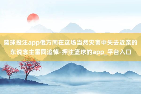 篮球投注app俄方同在这场当然灾害中失去近亲的东说念主雷同追悼-押注篮球的app_平台入口