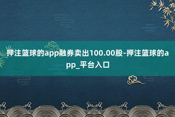 押注篮球的app融券卖出100.00股-押注篮球的app_平台入口