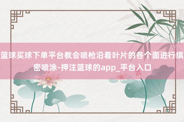 篮球买球下单平台教会喷枪沿着叶片的各个面进行缜密喷涂-押注篮球的app_平台入口