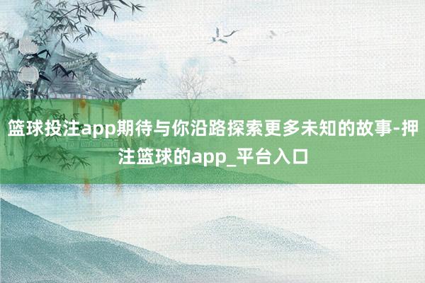 篮球投注app期待与你沿路探索更多未知的故事-押注篮球的app_平台入口