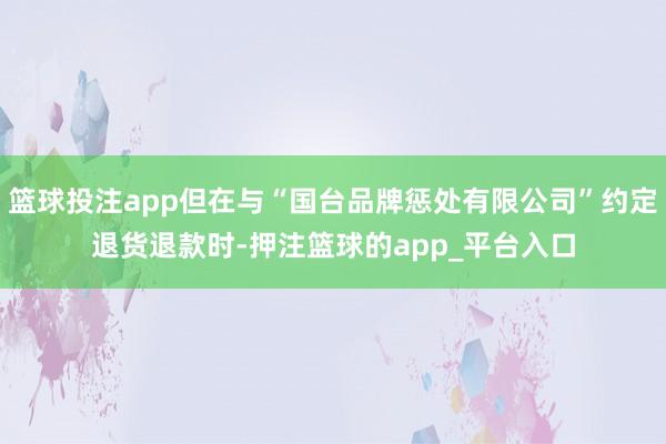 篮球投注app但在与“国台品牌惩处有限公司”约定退货退款时-押注篮球的app_平台入口