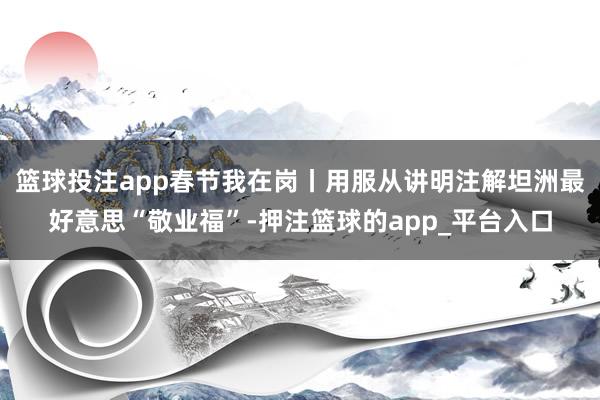 篮球投注app春节我在岗丨用服从讲明注解坦洲最好意思“敬业福”-押注篮球的app_平台入口