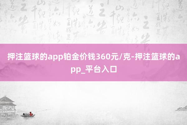 押注篮球的app铂金价钱360元/克-押注篮球的app_平台入口