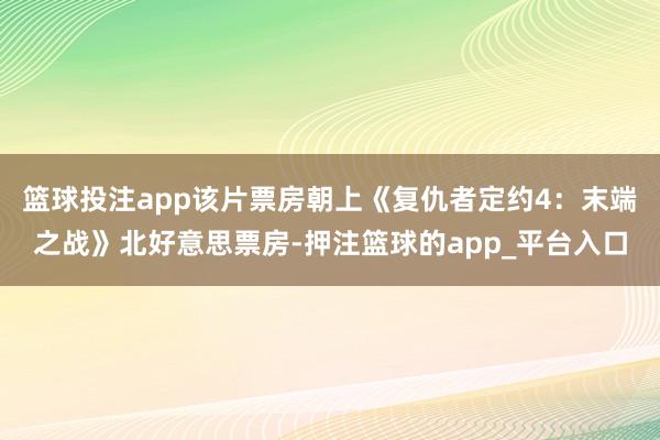 篮球投注app该片票房朝上《复仇者定约4：末端之战》北好意思票房-押注篮球的app_平台入口
