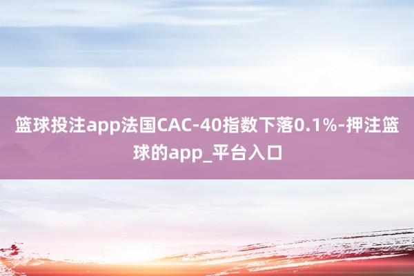 篮球投注app法国CAC-40指数下落0.1%-押注篮球的app_平台入口