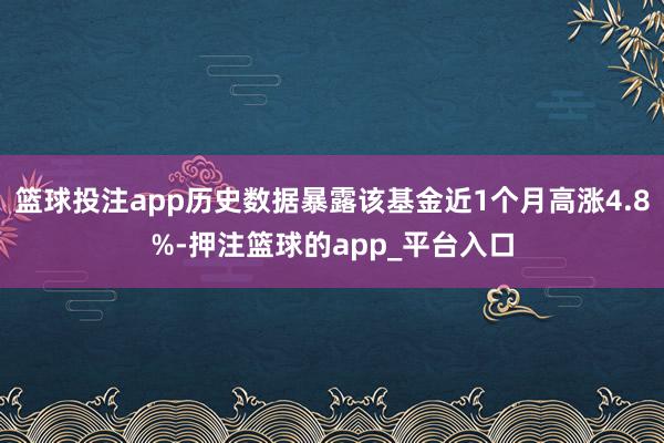 篮球投注app历史数据暴露该基金近1个月高涨4.8%-押注篮球的app_平台入口