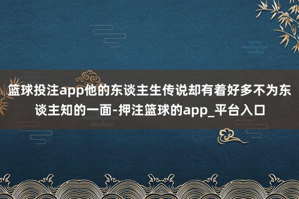篮球投注app他的东谈主生传说却有着好多不为东谈主知的一面-押注篮球的app_平台入口