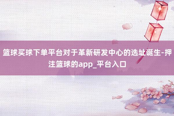 篮球买球下单平台对于革新研发中心的选址诞生-押注篮球的app_平台入口