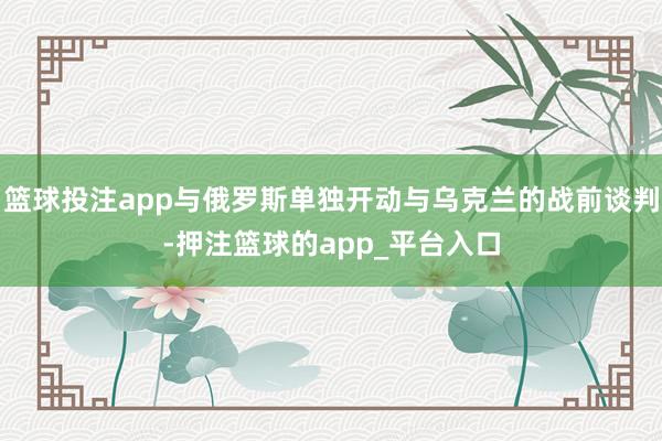 篮球投注app与俄罗斯单独开动与乌克兰的战前谈判-押注篮球的app_平台入口