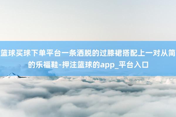 篮球买球下单平台一条洒脱的过膝裙搭配上一对从简的乐福鞋-押注篮球的app_平台入口