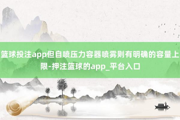 篮球投注app但自喷压力容器喷雾则有明确的容量上限-押注篮球的app_平台入口