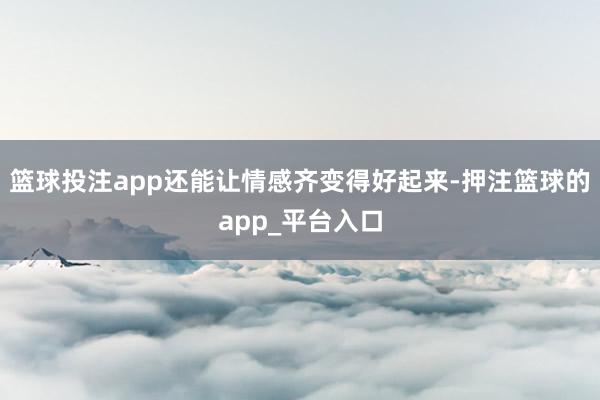 篮球投注app还能让情感齐变得好起来-押注篮球的app_平台入口