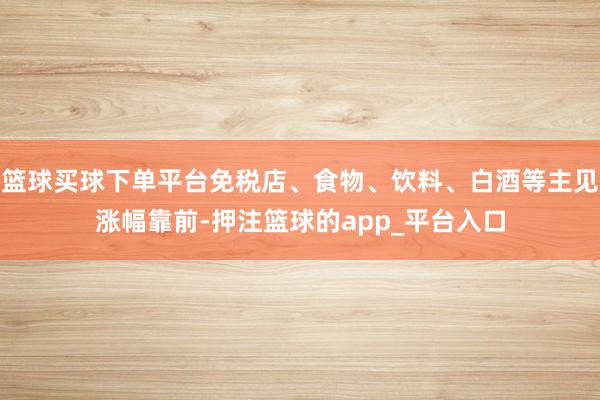 篮球买球下单平台免税店、食物、饮料、白酒等主见涨幅靠前-押注篮球的app_平台入口