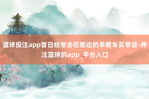 篮球投注app昔日经常会在路边的早餐车买早饭-押注篮球的app_平台入口