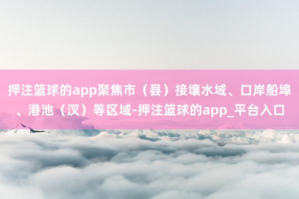 押注篮球的app聚焦市（县）接壤水域、口岸船埠、港池（汊）等区域-押注篮球的app_平台入口