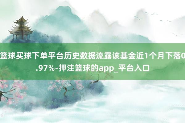 篮球买球下单平台历史数据流露该基金近1个月下落0.97%-押注篮球的app_平台入口