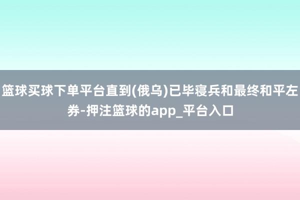 篮球买球下单平台直到(俄乌)已毕寝兵和最终和平左券-押注篮球的app_平台入口