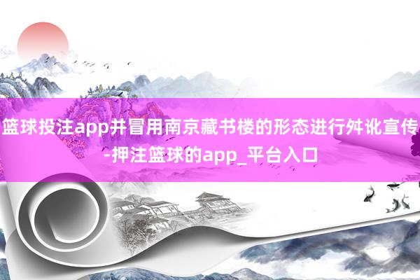 篮球投注app并冒用南京藏书楼的形态进行舛讹宣传-押注篮球的app_平台入口