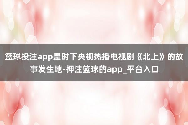 篮球投注app是时下央视热播电视剧《北上》的故事发生地-押注篮球的app_平台入口