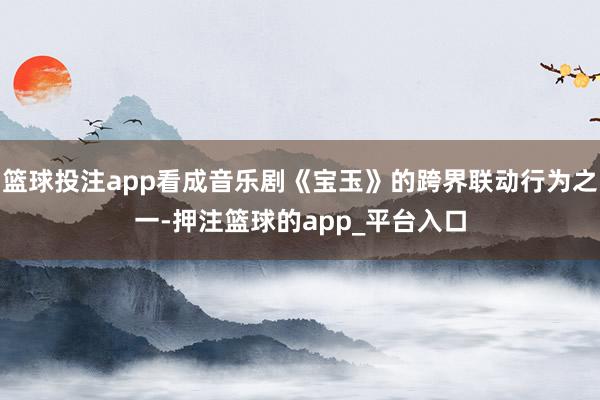 篮球投注app看成音乐剧《宝玉》的跨界联动行为之一-押注篮球的app_平台入口