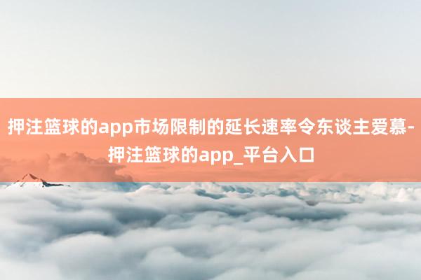 押注篮球的app市场限制的延长速率令东谈主爱慕-押注篮球的app_平台入口