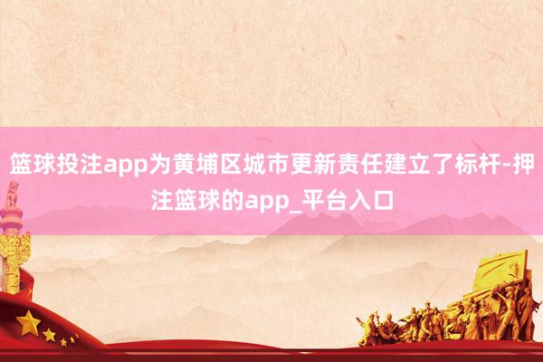 篮球投注app为黄埔区城市更新责任建立了标杆-押注篮球的app_平台入口