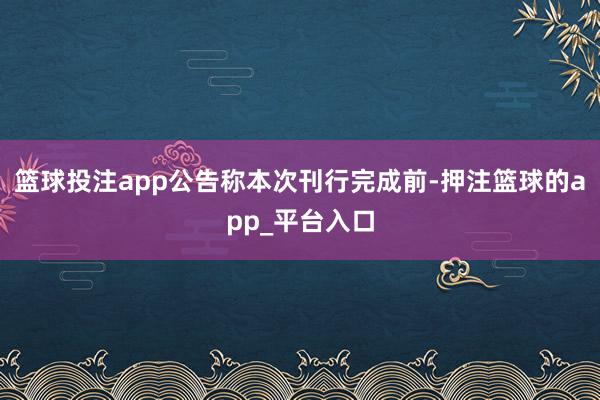 篮球投注app公告称本次刊行完成前-押注篮球的app_平台入口