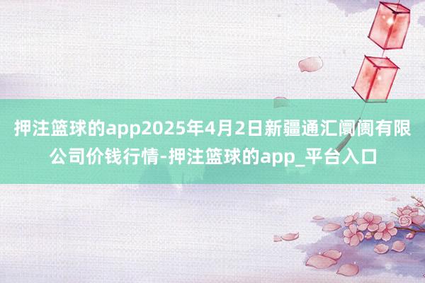 押注篮球的app2025年4月2日新疆通汇阛阓有限公司价钱行情-押注篮球的app_平台入口