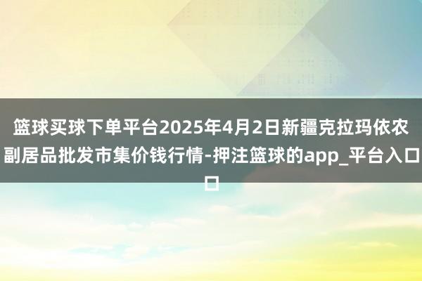 篮球买球下单平台2025年4月2日新疆克拉玛依农副居品批发市集价钱行情-押注篮球的app_平台入口