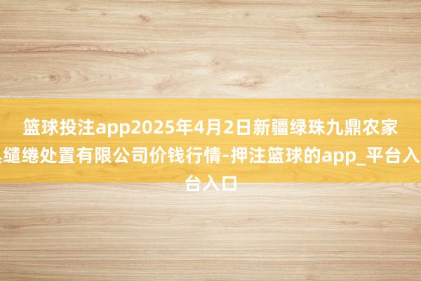 篮球投注app2025年4月2日新疆绿珠九鼎农家具缱绻处置有限公司价钱行情-押注篮球的app_平台入口